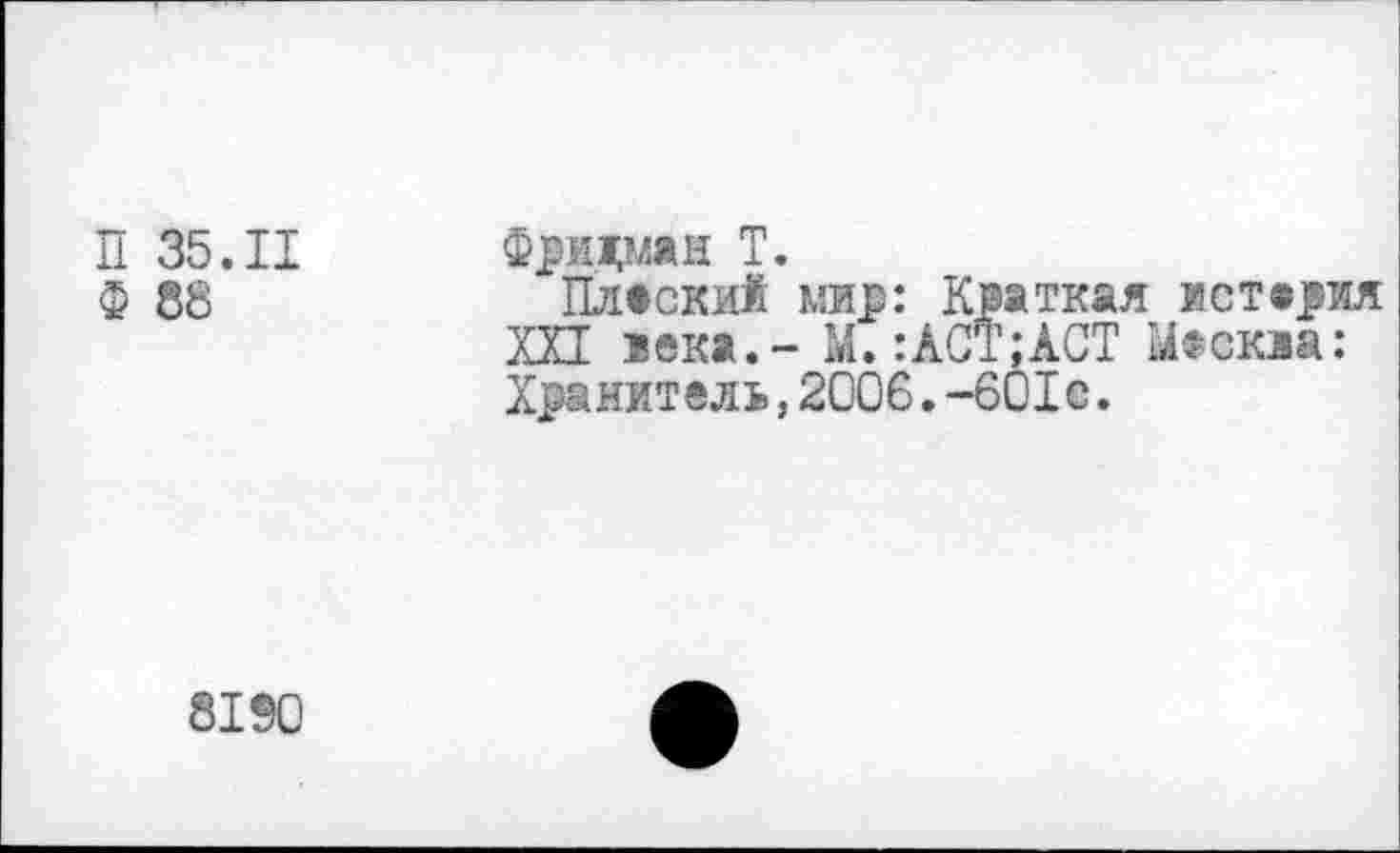 ﻿П 35.II
Ф 88
Фридман Т.
Плаский мир: Краткая истерия XXI века, - М.:АСТ;АСТ ^йскза: Хранитель,2006.-601с.
8190